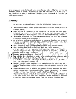 DRAFT
March 31, 2014
33
ionic compounds conduct electricity when in solution but not in solid phase and they are
generally soluble in water. Covalent compounds are non-conductors of electricity in
solid phase and in solution. Unlike ionic compounds, they melt easily, so they have low
melting temperature.
Summary:
Let us have a synthesis of the concepts you have learned in this module:
 The valence electrons are the outermost electrons which are directly involved in
chemical bonding.
 Lewis symbol is composed of the symbol of the element and dots which
represent the number of valence electrons of an atom that can easily be
determined through the family/group number in the Periodic Table of Elements.
 Atoms form bonds with one another to become stable and attain the electronic
configuration of the noble gas nearest it.
 An ionic bond involves complete transfer of electrons, thus ions are formed. It
involves metals with low electronegativity and non-metals with high
electronegativity.
 Ionic compounds conduct electricity when in solution but not in solid phase.
 Ionic compounds are generally soluble in water and in polar solvents.
 A covalent bond involves the sharing of electrons that results in the formation of
covalent compound whose representative particle is a molecule. As a whole, a
molecule does not carry a charge.
 Covalent bonds may be polar or nonpolar.
 Two identical non-metallic atoms always form nonpolar covalent compound such
as N2, O2, H2, F2 and other diatomic molecules.
 Non-identical atoms with electronegativity difference higher than 0.4 and lower
that 1.9 produce polar covalent bond.
 Covalent compounds are non-conductors of electricity in the solid phase and in
solution. They have lower melting temperature than compounds formed by ionic
bonds.
 Metallic bonding exists in metals through the attraction between the freely-
moving valence electrons and the positively charged metal atom. The valence
electrons of these metal atoms are usually called “sea of electrons.”
 Thermal and electrical conductivity in metals are due to the free flow of electrons
in the solid phase. Aside from these properties, metals are lustrous, malleable
and ductile. These properties are related to the kind of bonding metals have.
 