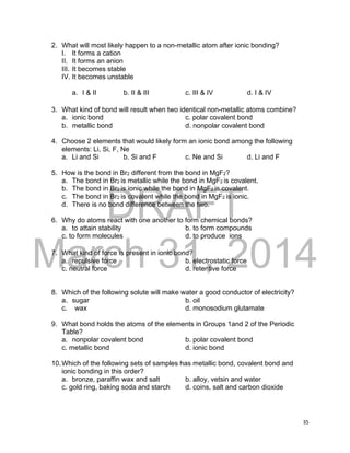 DRAFT
March 31, 2014
35
2. What will most likely happen to a non-metallic atom after ionic bonding?
I. It forms a cation
II. It forms an anion
III. It becomes stable
IV. It becomes unstable
a. I & II b. II & III c. III & IV d. I & IV
3. What kind of bond will result when two identical non-metallic atoms combine?
a. ionic bond c. polar covalent bond
b. metallic bond d. nonpolar covalent bond
4. Choose 2 elements that would likely form an ionic bond among the following
elements: Li, Si, F, Ne
a. Li and Si b. Si and F c. Ne and Si d. Li and F
5. How is the bond in Br2 different from the bond in MgF2?
a. The bond in Br2 is metallic while the bond in MgF2 is covalent.
b. The bond in Br2 is ionic while the bond in MgF2 is covalent.
c. The bond in Br2 is covalent while the bond in MgF2 is ionic.
d. There is no bond difference between the two.
6. Why do atoms react with one another to form chemical bonds?
a. to attain stability b. to form compounds
c. to form molecules d. to produce ions
7. What kind of force is present in ionic bond?
a. repulsive force b. electrostatic force
c. neutral force d. retentive force
8. Which of the following solute will make water a good conductor of electricity?
a. sugar b. oil
c. wax d. monosodium glutamate
9. What bond holds the atoms of the elements in Groups 1and 2 of the Periodic
Table?
a. nonpolar covalent bond b. polar covalent bond
c. metallic bond d. ionic bond
10.Which of the following sets of samples has metallic bond, covalent bond and
ionic bonding in this order?
a. bronze, paraffin wax and salt b. alloy, vetsin and water
c. gold ring, baking soda and starch d. coins, salt and carbon dioxide
 