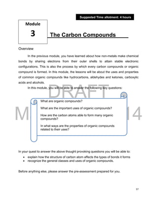 DRAFT
March 31, 2014
37
The Carbon Compounds____
Overview
In the previous module, you have learned about how non-metals make chemical
bonds by sharing electrons from their outer shells to attain stable electronic
configurations. This is also the process by which every carbon compounds or organic
compound is formed. In this module, the lessons will be about the uses and properties
of common organic compounds like hydrocarbons, aldehydes and ketones, carboxylic
acids and alcohols.
In this module, you will be able to answer the following key questions:
In your quest to answer the above thought provoking questions you will be able to:
 explain how the structure of carbon atom affects the types of bonds it forms
 recognize the general classes and uses of organic compounds.
Before anything else, please answer the pre-assessment prepared for you.
Module
3
Suggested Time allotment: 4 hours
What are organic compounds?
What are the important uses of organic compounds?
How are the carbon atoms able to form many organic
compounds?
In what ways are the properties of organic compounds
related to their uses?
 