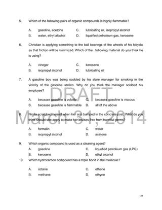 DRAFT
March 31, 2014
39
5. Which of the following pairs of organic compounds is highly flammable?
A. gasoline, acetone C. lubricating oil, isopropyl alcohol
B. water, ethyl alcohol D. liquefied petroleum gas, kerosene
6. Christian is applying something to the ball bearings of the wheels of his bicycle
so that friction will be minimized. Which of the following material do you think he
is using?
A. vinegar C. kerosene
B. isopropyl alcohol D. lubricating oil
7. A gasoline boy was being scolded by his store manager for smoking in the
vicinity of the gasoline station. Why do you think the manager scolded his
employee?
A. because gasoline is volatile C. because gasoline is viscous
B. because gasoline is flammable D. all of the above
8. Nimfa scratched herself when her arm bumped in the concrete post. What do you
think should she apply to make her bruises free from harmful germs?
A. formalin C. water
B. isopropyl alcohol D. acetone
9. Which organic compound is used as a cleaning agent?
A. gasoline C. liquefied petroleum gas (LPG)
B. kerosene D. ethyl alcohol
10. Which hydrocarbon compound has a triple bond in the molecule?
A. octane C. ethene
B. methane D. ethyne
 
