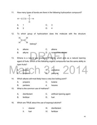 DRAFT
March 31, 2014
40
11. How many types of bonds are there in the following hydrocarbon compound?
A. 1 C. 3
B. 2 D. 4
12. To which group of hydrocarbon does the molecule with the structure
belong?
A. alkane C. alkene
B. alkyne D. none of the above
13. Ethene is a natural gas produced in plants, which acts as a natural ripening
agent of fruits. Which of the following organic compounds has the same ability to
ripen fruits?
A. butane C. acetylene
B. propene D. pentyne
14. Which alkane will most likely have a very low boiling point?
A. propane C. butane
B. pentane d. hexane
15. What is the common use of methane?
A. disinfectant C. artificial ripening agent
B. fertilizer D. fuel
16. Which are TRUE about the use of isopropyl alcohol?
I. cleaner III. disinfectant
II. fuel IV. fertilizer
 