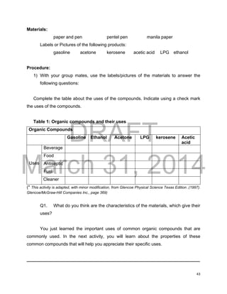 DRAFT
March 31, 2014
43
Materials:
paper and pen pentel pen manila paper
Labels or Pictures of the following products:
gasoline acetone kerosene acetic acid LPG ethanol
Procedure:
1) With your group mates, use the labels/pictures of the materials to answer the
following questions:
Complete the table about the uses of the compounds. Indicate using a check mark
the uses of the compounds.
Table 1: Organic compounds and their uses
Organic Compounds
Gasoline Ethanol Acetone LPG kerosene Acetic
acid
Uses
Beverage
Food
Antiseptic
Fuel
Cleaner
(* This activity is adapted, with minor modification, from Glencoe Physical Science Texas Edition .(1997).
Glencoe/McGraw-Hill Companies Inc., page 369)
Q1. What do you think are the characteristics of the materials, which give their
uses?
You just learned the important uses of common organic compounds that are
commonly used. In the next activity, you will learn about the properties of these
common compounds that will help you appreciate their specific uses.
______________________________________________________________________
 