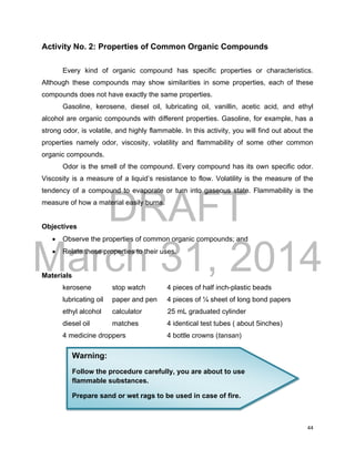 DRAFT
March 31, 2014
44
Activity No. 2: Properties of Common Organic Compounds
Every kind of organic compound has specific properties or characteristics.
Although these compounds may show similarities in some properties, each of these
compounds does not have exactly the same properties.
Gasoline, kerosene, diesel oil, lubricating oil, vanillin, acetic acid, and ethyl
alcohol are organic compounds with different properties. Gasoline, for example, has a
strong odor, is volatile, and highly flammable. In this activity, you will find out about the
properties namely odor, viscosity, volatility and flammability of some other common
organic compounds.
Odor is the smell of the compound. Every compound has its own specific odor.
Viscosity is a measure of a liquid’s resistance to flow. Volatility is the measure of the
tendency of a compound to evaporate or turn into gaseous state. Flammability is the
measure of how a material easily burns.
Objectives
 Observe the properties of common organic compounds; and
 Relate these properties to their uses.
Materials
kerosene stop watch 4 pieces of half inch-plastic beads
lubricating oil paper and pen 4 pieces of ¼ sheet of long bond papers
ethyl alcohol calculator 25 mL graduated cylinder
diesel oil matches 4 identical test tubes ( about 5inches)
4 medicine droppers 4 bottle crowns (tansan)
Warning:
Follow the procedure carefully, you are about to use
flammable substances.
Prepare sand or wet rags to be used in case of fire.
 