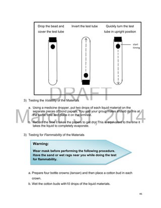 DRAFT
March 31, 2014
46
Drop the bead and Invert the test tube Quickly turn the test
cover the test tube tube in upright position
3) Testing the Volatility of the Materials
a. Using a medicine dropper, put two drops of each liquid material on the
separate pieces of bond papers. You and your group mates should do this at
the same time and place it on the armrest.
b. Record the time it takes the papers to get dry. This is equivalent to the time it
takes the liquid to completely evaporate.
3) Testing for Flammability of the Materials
a. Prepare four bottle crowns (tansan) and then place a cotton bud in each
crown.
b. Wet the cotton buds with10 drops of the liquid materials.
Warning:
Wear mask before performing the following procedure.
Have the sand or wet rags near you while doing the test
for flammability.
 