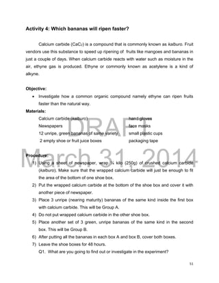DRAFT
March 31, 2014
51
Activity 4: Which bananas will ripen faster?
Calcium carbide (CaC2) is a compound that is commonly known as kalburo. Fruit
vendors use this substance to speed up ripening of fruits like mangoes and bananas in
just a couple of days. When calcium carbide reacts with water such as moisture in the
air, ethyne gas is produced. Ethyne or commonly known as acetylene is a kind of
alkyne.
Objective:
 Investigate how a common organic compound namely ethyne can ripen fruits
faster than the natural way.
Materials:
Calcium carbide (kalburo) hand gloves
Newspapers face masks
12 unripe, green bananas of same variety small plastic cups
2 empty shoe or fruit juice boxes packaging tape
Procedure:
1) Using a sheet of newspaper, wrap ¼ kilo (250g) of crushed calcium carbide
(kalburo). Make sure that the wrapped calcium carbide will just be enough to fit
the area of the bottom of one shoe box.
2) Put the wrapped calcium carbide at the bottom of the shoe box and cover it with
another piece of newspaper.
3) Place 3 unripe (nearing maturity) bananas of the same kind inside the first box
with calcium carbide. This will be Group A.
4) Do not put wrapped calcium carbide in the other shoe box.
5) Place another set of 3 green, unripe bananas of the same kind in the second
box. This will be Group B.
6) After putting all the bananas in each box A and box B, cover both boxes.
7) Leave the shoe boxes for 48 hours.
Q1. What are you going to find out or investigate in the experiment?
 