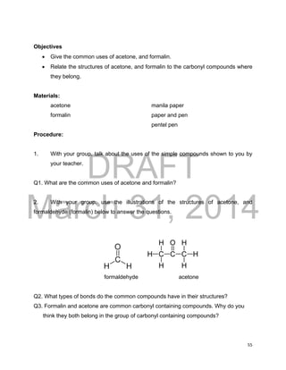 DRAFT
March 31, 2014
55
Objectives
 Give the common uses of acetone, and formalin.
 Relate the structures of acetone, and formalin to the carbonyl compounds where
they belong.
Materials:
acetone manila paper
formalin paper and pen
pentel pen
Procedure:
1. With your group, talk about the uses of the simple compounds shown to you by
your teacher.
Q1. What are the common uses of acetone and formalin?
2. With your group, use the illustrations of the structures of acetone, and
formaldehyde (formalin) below to answer the questions.
formaldehyde acetone
Q2. What types of bonds do the common compounds have in their structures?
Q3. Formalin and acetone are common carbonyl containing compounds. Why do you
think they both belong in the group of carbonyl containing compounds?
 