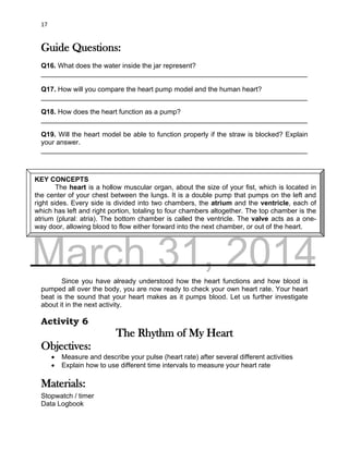 DRAFT
March 31, 2014
17
Guide Questions:
Q16. What does the water inside the jar represent?
______________________________________________________________________
Q17. How will you compare the heart pump model and the human heart?
______________________________________________________________________
Q18. How does the heart function as a pump?
______________________________________________________________________
Q19. Will the heart model be able to function properly if the straw is blocked? Explain
your answer.
______________________________________________________________________
Since you have already understood how the heart functions and how blood is
pumped all over the body, you are now ready to check your own heart rate. Your heart
beat is the sound that your heart makes as it pumps blood. Let us further investigate
about it in the next activity.
Activity 6
The Rhythm of My Heart
Objectives:
 Measure and describe your pulse (heart rate) after several different activities
 Explain how to use different time intervals to measure your heart rate
Materials:
Stopwatch / timer
Data Logbook
KEY CONCEPTS
The heart is a hollow muscular organ, about the size of your fist, which is located in
the center of your chest between the lungs. It is a double pump that pumps on the left and
right sides. Every side is divided into two chambers, the atrium and the ventricle, each of
which has left and right portion, totaling to four chambers altogether. The top chamber is the
atrium (plural: atria). The bottom chamber is called the ventricle. The valve acts as a one-
way door, allowing blood to flow either forward into the next chamber, or out of the heart.
 