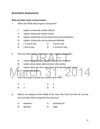 DRAFT
March 31, 2014
58
Summative Assessment:
Write the letter of the correct answer:
1. Which are TRUE about organic compounds?
I. organic compounds contain calcium
II. organic compounds contain carbon
III. organic compounds can be produced by living organisms
IV. organic compounds can be produced artificially
A. I, II and III only C. II and III only
B. I and III only D. II, III and IV only
2. Why are carbon atoms able to form many organic compounds?
A. carbon atoms have strong attraction to other elements
B. carbon atoms attract electrons from other atoms
C. carbon atoms can form many types of bonds with other carbon
D. none of the above
3. How many types of bonds can a carbon atom form?
A. 1 C. 2
B. 3 D. 4
4. Marcy’s car stopped at the middle of the road. She found out that her car has
ran out of fuel. Which compound must she buy?
A. kerosene C. lubricating oil
B. gasoline D. water
 