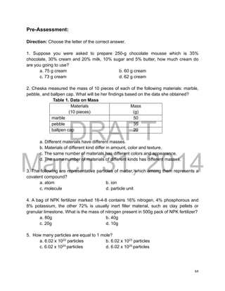 DRAFT
March 31, 2014
64
Pre-Assessment:
Direction: Choose the letter of the correct answer.
1. Suppose you were asked to prepare 250-g chocolate mousse which is 35%
chocolate, 30% cream and 20% milk, 10% sugar and 5% butter, how much cream do
are you going to use?
a. 75 g cream b. 60 g cream
c. 73 g cream d. 62 g cream
2. Cheska measured the mass of 10 pieces of each of the following materials: marble,
pebble, and ballpen cap. What will be her findings based on the data she obtained?
Table 1. Data on Mass
Materials
(10 pieces)
Mass
(g)
marble 50
pebble 35
ballpen cap 20
a. Different materials have different masses.
b. Materials of different kind differ in amount, color and texture.
c. The same number of materials has different colors and appearance.
d. The same number of materials of different kinds has different masses.
3. The following are representative particles of matter, which among them represents a
covalent compound?
a. atom b. ion
c. molecule d. particle unit
4. A bag of NPK fertilizer marked 16-4-8 contains 16% nitrogen, 4% phosphorous and
8% potassium, the other 72% is usually inert filler material, such as clay pellets or
granular limestone. What is the mass of nitrogen present in 500g pack of NPK fertilizer?
a. 80g b. 40g
c. 20g d. 10g
5. How many particles are equal to 1 mole?
a. 6.02 x 1022
particles b. 6.02 x 1023
particles
c. 6.02 x 1024
particles d. 6.02 x 1025
particles
 