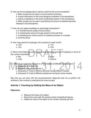 DRAFT
March 31, 2014
65
6. How can the knowledge about mole be useful for the environmentalists?
a. Mole concept can be used in environmental monitoring.
b. It gives information on the most dangerous pollutant in the atmosphere.
c. It gives a feedback on the kinds of pollutants present in the atmosphere.
d. Mole concept can be used in quantifying the amount of pollutant-particles
released in the atmosphere.
7. How can you apply knowledge on percentage composition?
a. In maintaining the quality of food product.
b. In checking the amount of sugar present in the soft drink.
c. In identifying the correct amount of substance present in a sample.
d. all of the above
8. How many percent of hydrogen (H) is present in water (H2O)?
a. 12% b. 11%
c. 13% d. 10%
9. Which of the following units is used in expressing the amount of substance in terms of
the number of particles?
a. liter b. gram
c. mole d. Celcius
10. What do you expect to observe in a “Mole Exhibit of Different Substances?
a. different kind of elements
b. different colors of substances
c. showcase of 1mole of different elements having different masses
d. showcase of 1mole of different substances having the same masses
Now that you are done with the pre-assessment/ diagnostic test, let us perform the
activities in this module to understand the mole concept.
Activity 1: Counting by Getting the Mass of an Object
Objectives:
 Measure the mass of an object.
 Record the mass with the correct number of significant figures.
 Relate the mass of the object to the number of pieces per item.
 