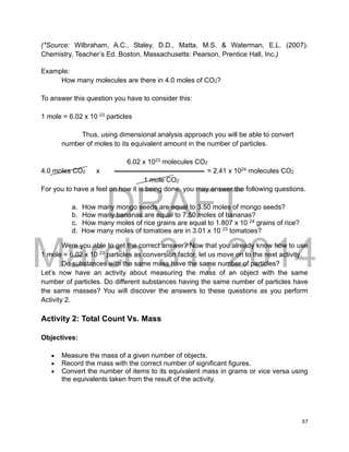 DRAFT
March 31, 2014
67
(*Source: Wilbraham, A.C., Staley, D.D., Matta, M.S. & Waterman, E.L. (2007).
Chemistry, Teacher’s Ed. Boston, Massachusetts: Pearson, Prentice Hall, Inc.)
Example:
How many molecules are there in 4.0 moles of CO2?
To answer this question you have to consider this:
1 mole = 6.02 x 10 23
particles
Thus, using dimensional analysis approach you will be able to convert
number of moles to its equivalent amount in the number of particles.
6.02 x 1023
molecules CO2
4.0 moles CO2 x = 2.41 x 1024
molecules CO2
1 mole CO2
For you to have a feel on how it is being done, you may answer the following questions.
a. How many mongo seeds are equal to 3.50 moles of mongo seeds?
b. How many bananas are equal to 7.50 moles of bananas?
c. How many moles of rice grains are equal to 1.807 x 10 24
grains of rice?
d. How many moles of tomatoes are in 3.01 x 10 23
tomatoes?
Were you able to get the correct answer? Now that you already know how to use
1 mole = 6.02 x 10 23
particles as conversion factor, let us move on to the next activity.
Do substances with the same mass have the same number of particles?
Let’s now have an activity about measuring the mass of an object with the same
number of particles. Do different substances having the same number of particles have
the same masses? You will discover the answers to these questions as you perform
Activity 2.
Activity 2: Total Count Vs. Mass
Objectives:
 Measure the mass of a given number of objects.
 Record the mass with the correct number of significant figures.
 Convert the number of items to its equivalent mass in grams or vice versa using
the equivalents taken from the result of the activity.
 