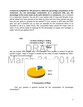 DRAFT
March 31, 2014
75
compound multiplied by 100 percent is called the percentage composition of the
compound. So, the percentage composition of a compound tells you the
percentage of the mass made up by each element in a compound. Let us compare
it in a classroom situation. You are 50 in your section with 21 boys and 29 girls. If you
will be asked how many percent of the class are boys and how many percent are girls,
how are you going to compute for the answer? If your answer is 42% boys and 58%
girls, you got it correctly! Let us have an example for the compound which is so
important to all of us, water (H2O). The computation below shows the molar mass of
water. If you will be asked to compute for the percentage of oxygen and hydrogen in
water, how are you going to do it?
H2O
1 H atom (16.00 g) = 16.00 g
2 O atoms (1.01g) = 2.02 g
_____________
18.02 g
Did you answer 89% oxygen and 11% hydrogen? Your answer is correct! To get the
percent oxygen, mass of oxygen is divided by the mass of water multiplied by 100%.
The same is true with hydrogen.
% Composition of Water
Can you present a general formula for the computation of percentage
composition?
11% H
89% O
 