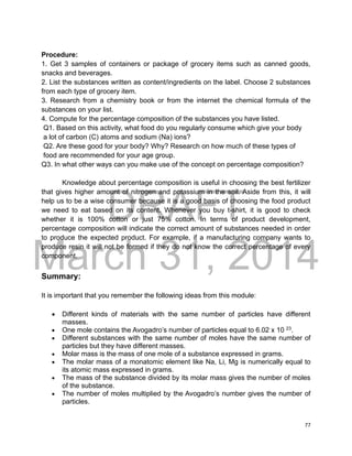 DRAFT
March 31, 2014
77
Procedure:
1. Get 3 samples of containers or package of grocery items such as canned goods,
snacks and beverages.
2. List the substances written as content/ingredients on the label. Choose 2 substances
from each type of grocery item.
3. Research from a chemistry book or from the internet the chemical formula of the
substances on your list.
4. Compute for the percentage composition of the substances you have listed.
Q1. Based on this activity, what food do you regularly consume which give your body
a lot of carbon (C) atoms and sodium (Na) ions?
Q2. Are these good for your body? Why? Research on how much of these types of
food are recommended for your age group.
Q3. In what other ways can you make use of the concept on percentage composition?
Knowledge about percentage composition is useful in choosing the best fertilizer
that gives higher amount of nitrogen and potassium in the soil. Aside from this, it will
help us to be a wise consumer because it is a good basis of choosing the food product
we need to eat based on its content. Whenever you buy t-shirt, it is good to check
whether it is 100% cotton or just 75% cotton. In terms of product development,
percentage composition will indicate the correct amount of substances needed in order
to produce the expected product. For example, if a manufacturing company wants to
produce resin it will not be formed if they do not know the correct percentage of every
component.
Summary:
It is important that you remember the following ideas from this module:
 Different kinds of materials with the same number of particles have different
masses.
 One mole contains the Avogadro’s number of particles equal to 6.02 x 10 23
.
 Different substances with the same number of moles have the same number of
particles but they have different masses.
 Molar mass is the mass of one mole of a substance expressed in grams.
 The molar mass of a monatomic element like Na, Li, Mg is numerically equal to
its atomic mass expressed in grams.
 The mass of the substance divided by its molar mass gives the number of moles
of the substance.
 The number of moles multiplied by the Avogadro’s number gives the number of
particles.
 
