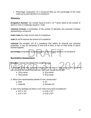 DRAFT
March 31, 2014
78
 Percentage composition of a compound tells you the percentage of the mass
made up by each element in a compound
Glossary:
Avogadro’s Number the number equal to 6.02 x 10 23
which refers to the number of
atoms or ions or molecules equal to 1 mole
chemical formula a combination of the symbol of elements and subscript numbers
representing a compound
molar mass the mass of one mole of a substance
mole SI unit to express the amount of a substance
molecule the smallest unit of a substance that retains its physical and chemical
properties, it may be composed of one kind of atom or two or more kinds of atoms
bonded together.
percentage composition the percentage by mass of each element in a compound
Summative Assessment
Direction: Choose the letter of the correct answer.
1. The label of the dark chocolate indicates that its mass is 150g and it is 70% cacao, if
you consume the whole chocolate bar, how much cacao did you eat?
a. 105 g cacao b. 45 g cacao
c. 100 g cacao d. 50 g cacao
2. What is the representative particle of ionic compounds?
a. atom b. ion
c. molecule d. formula unit
3. How many particles are there in one mole of any kind of substance?
a. 3.01 x 1023
b. 6.02 x 1023
c. 3.01 x 1024
d. 6.02 x 1024
 