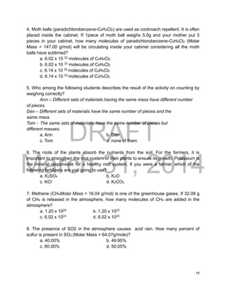 DRAFT
March 31, 2014
79
4. Moth balls (paradichlorobenzene-C6H4Cl2) are used as cockroach repellent. It is often
placed inside the cabinet. If 1piece of moth ball weighs 5.0g and your mother put 3
pieces in your cabinet, how many molecules of paradichlorobenzene-C6H4Cl2 (Molar
Mass = 147.00 g/mol) will be circulating inside your cabinet considering all the moth
balls have sublimed?
a. 6.02 x 10 22
molecules of C6H4Cl2
b. 6.02 x 10 23
molecules of C6H4Cl2
c. 6.14 x 10 22
molecules of C6H4Cl2
d. 6.14 x 10 23
molecules of C6H4Cl2
5. Who among the following students describes the result of the activity on counting by
weighing correctly?
Ann – Different sets of materials having the same mass have different number
of pieces.
Dan – Different sets of materials have the same number of pieces and the
same mass.
Tom - The same sets of materials, have the same number of pieces but
different masses.
a. Ann b. Dan
c. Tom d. none of them
6. The roots of the plants absorb the nutrients from the soil. For the farmers, it is
important to strengthen the root system of their plants to ensure its growth. Potassium is
the mineral responsible for a healthy root system. If you were a farmer, which of the
following fertilizers are you going to use?
a. K2SO4 b. K2O
c. KCl d. K2CO3
7. Methane (CH4Molar Mass = 16.04 g/mol) is one of the greenhouse gases. If 32.08 g
of CH4 is released in the atmosphere, how many molecules of CH4 are added in the
atmosphere?
a. 1.20 x 1024
b. 1.20 x 1023
c. 6.02 x 1024
d. 6.02 x 1023
8. The presence of SO2 in the atmosphere causes acid rain. How many percent of
sulfur is present in SO2 (Molar Mass = 64.07g/mole)?
a. 40.00% b. 49.95%
c. 60.00% d. 50.05%
 