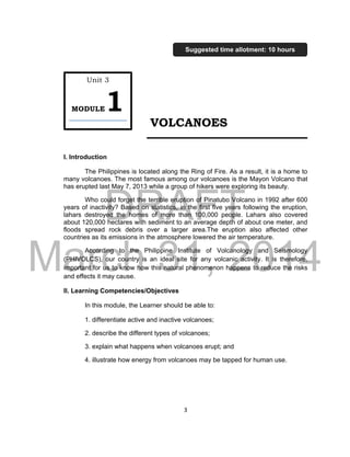 DRAFT
March 31, 2014
3
VOLCANOES
I. Introduction
The Philippines is located along the Ring of Fire. As a result, it is a home to
many volcanoes. The most famous among our volcanoes is the Mayon Volcano that
has erupted last May 7, 2013 while a group of hikers were exploring its beauty.
Who could forget the terrible eruption of Pinatubo Volcano in 1992 after 600
years of inactivity? Based on statistics, in the first five years following the eruption,
lahars destroyed the homes of more than 100,000 people. Lahars also covered
about 120,000 hectares with sediment to an average depth of about one meter, and
floods spread rock debris over a larger area.The eruption also affected other
countries as its emissions in the atmosphere lowered the air temperature.
According to the Philippine Institute of Volcanology and Seismology
(PHIVOLCS), our country is an ideal site for any volcanic activity. It is therefore,
important for us to know how this natural phenomenon happens to reduce the risks
and effects it may cause.
II. Learning Competencies/Objectives
In this module, the Learner should be able to:
1. differentiate active and inactive volcanoes;
2. describe the different types of volcanoes;
3. explain what happens when volcanoes erupt; and
4. illustrate how energy from volcanoes may be tapped for human use.
Unit 3
MODULE1
Suggested time allotment: 10 hours
 