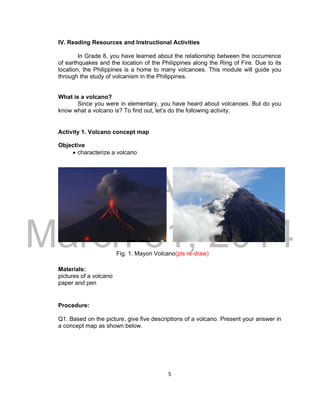 DRAFT
March 31, 2014
5
IV. Reading Resources and Instructional Activities
In Grade 8, you have learned about the relationship between the occurrence
of earthquakes and the location of the Philippines along the Ring of Fire. Due to its
location, the Philippines is a home to many volcanoes. This module will guide you
through the study of volcanism in the Philippines.
What is a volcano?
Since you were in elementary, you have heard about volcanoes. But do you
know what a volcano is? To find out, let’s do the following activity.
Activity 1. Volcano concept map
Objective
 characterize a volcano
Fig. 1. Mayon Volcano(pls re-draw)
Materials:
pictures of a volcano
paper and pen
Procedure:
Q1. Based on the picture, give five descriptions of a volcano. Present your answer in
a concept map as shown below.
 