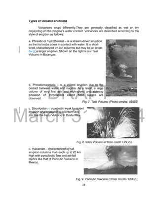 DRAFT
March 31, 2014
14
Types of volcanic eruptions
Volcanoes erupt differently.They are generally classified as wet or dry
depending on the magma’s water content. Volcanoes are described according to the
style of eruption as follows:
a. Phreatic or hydrothermal – is a stream-driven eruption
as the hot rocks come in contact with water. It is short-
lived, characterized by ash columns but may be an onset
for of a larger eruption. Shown on the right is our Taal
Volcano in Batangas.
b. Phreatomagmatic – is a violent eruption due to the
contact between water and magma. As a result, a large
column of very fine ash and high-speed and sideway
emission of pyroclastics called base surges are
observed.
Fig. 7. Taal Volcano (Photo credits: USGS)
c. Strombolian -- a periodic weak to violent
eruption characterized by fountain lava,
just like the Irazu Volcano in Costa Rica.
Fig. 8. Irazu Volcano (Photo credit: USGS)
d. Vulcanian – characterized by tall
eruption columns that reach up to 20 km
high with pyroclastic flow and ashfall
tephra like that of Paricutin Volcano in
Mexico.
Fig. 9. Paricutin Volcano (Photo credits: USGS)
 
