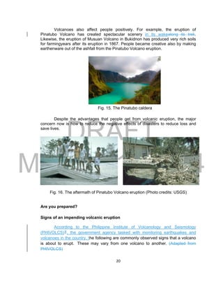 DRAFT
March 31, 2014
20
Volcanoes also affect people positively. For example, the eruption of
Pinatubo Volcano has created spectacular scenery in its wakealong its trek.
Likewise, the eruption of Musuan Volcano in Bukidnon has produced very rich soils
for farmingyears after its eruption in 1867. People became creative also by making
earthenware out of the ashfall from the Pinatubo Volcano eruption.
Fig. 15. The Pinatubo caldera
Despite the advantages that people get from volcanic eruption, the major
concern now is how to reduce the negative effects of disasters to reduce loss and
save lives.
Fig. 16. The aftermath of Pinatubo Volcano eruption (Photo credits: USGS)
Are you prepared?
Signs of an impending volcanic eruption
According to the Philippine Institute of Volcanology and Seismology
(PHIVOLCS)T, the government agency tasked with monitoring earthquakes and
volcanoes in the country, the following are commonly observed signs that a volcano
is about to erupt. These may vary from one volcano to another. (Adapted from
PHIVOLCS)
 