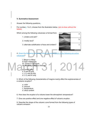 DRAFT
March 31, 2014
23
V. Summative Assessment
Answer the following questions:.
For numbers 1 to 3, choose from the illustration below. (pls re-draw without the
labels)
Which among the following volcanoes is formed from:
1. cinders and ash?
2. mostly lava?
3. alternate solidification of lava and cinders?
4. Given the following volcanoes, which are activeWhich of the following are active
volcanoes?
I. Mayon in Albay
II.Taal in Batangas
III. Vulcan in Camiguin
IV. Kanlaon in Negros Oriental
a. I and II only
b. II and III only
c. I, II, and III only
d. I, II, and IV only
5. Which of the following characteristics of magma mainly affect the explosiveness of
a volcanic eruption?
a. color
b. amount
c. temperature
d. silica content
6. How does the eruption of a volcano lower the atmospheric temperature?
7. Give one positive effect and one negative effect of volcanic eruption.
8. Describe the shape of the volcanic cone formed from the following types of
volcanic emission:
a
b
c
 