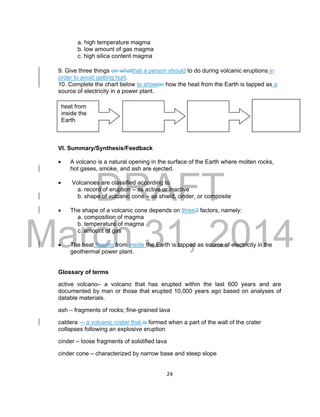 DRAFT
March 31, 2014
24
a. high temperature magma
b. low amount of gas magma
c. high silica content magma
9. Give three things on whatthat a person should to do during volcanic eruptions in
order to avoid getting hurt.
10. Complete the chart below to showon how the heat from the Earth is tapped as a
source of electricity in a power plant.
VI. Summary/Synthesis/Feedback
 A volcano is a natural opening in the surface of the Earth where molten rocks,
hot gases, smoke, and ash are ejected.
 Volcanoes are classified according to
a. record of eruption – as active or inactive
b. shape of volcanic cone – as shield, cinder, or composite
 The shape of a volcanic cone depends on three3 factors, namely:
a. composition of magma
b. temperature of magma
c. amount of gas
 The heat flowing from inside the Earth is tapped as source of electricity in the
geothermal power plant.
Glossary of terms
active volcano– a volcano that has erupted within the last 600 years and are
documented by man or those that erupted 10,000 years ago based on analyses of
datable materials.
ash – fragments of rocks; fine-grained lava
caldera -– a volcanic crater that is formed when a part of the wall of the crater
collapses following an explosive eruption
cinder – loose fragments of solidified lava
cinder cone – characterized by narrow base and steep slope
heat from
inside the
Earth
 