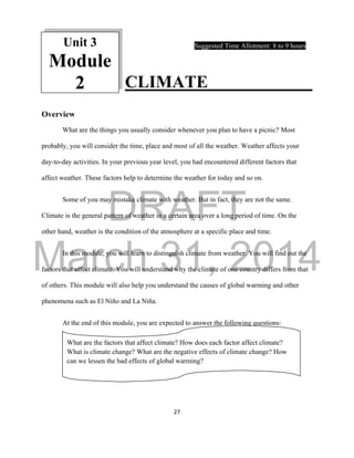 DRAFT
March 31, 2014
27
Suggested Time Allotment: 8 to 9 hours
CLIMATE
Overview
What are the things you usually consider whenever you plan to have a picnic? Most
probably, you will consider the time, place and most of all the weather. Weather affects your
day-to-day activities. In your previous year level, you had encountered different factors that
affect weather. These factors help to determine the weather for today and so on.
Some of you may mistake climate with weather. But in fact, they are not the same.
Climate is the general pattern of weather in a certain area over a long period of time. On the
other hand, weather is the condition of the atmosphere at a specific place and time.
In this module, you will learn to distinguish climate from weather. You will find out the
factors that affect climate. You will understand why the climate of one country differs from that
of others. This module will also help you understand the causes of global warming and other
phenomena such as El Niño and La Niña.
At the end of this module, you are expected to answer the following questions:
What are the factors that affect climate? How does each factor affect climate?
What is climate change? What are the negative effects of climate change? How
can we lessen the bad effects of global warming?
Unit 3
Module
2
 