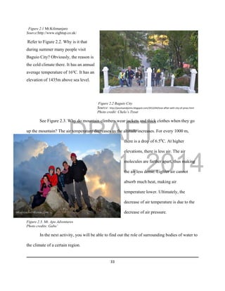 DRAFT
March 31, 2014
33
Figure 2.1 Mt.Kilimanjaro
Source:http://www.eightup.co.uk/
Refer to Figure 2.2. Why is it that
during summer many people visit
Baguio City? Obviously, the reason is
the cold climate there. It has an annual
average temperature of 16o
C. It has an
elevation of 1435m above sea level.
Figure 2.2 Baguio City
Source: http://jauntsandjoints.blogspot.com/2012/04/love-affair-with-city-of-pines.html
Photo credit: Chelo’s Treat
See Figure 2.3. Why do mountain climbers wear jackets and thick clothes when they go
up the mountain? The air temperature decreases as the altitude increases. For every 1000 m,
there is a drop of 6.50
C. At higher
elevations, there is less air. The air
molecules are farther apart, thus making
the air less dense. Lighter air cannot
absorb much heat, making air
temperature lower. Ultimately, the
decrease of air temperature is due to the
decrease of air pressure.
Figure 2.3. Mt. Apo Adventures
Photo credits: Gabo’
In the next activity, you will be able to find out the role of surrounding bodies of water to
the climate of a certain region.
 