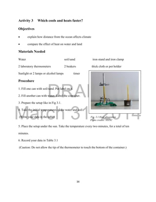 DRAFT
March 31, 2014
34
Activity 3 Which cools and heats faster?
Objectives
 explain how distance from the ocean affects climate
 compare the effect of heat on water and land
Materials Needed
Water soil/sand iron stand and iron clamp
2 laboratory thermometers 2 beakers thick cloth or pot holder
Sunlight or 2 lamps or alcohol lamps timer
Procedure
1. Fill one can with soil/sand. Put label on it.
2. Fill another can with water. Label the container.
3. Prepare the setup like in Fig 3.1.
4. Take the initial temperatures of the water and soil .
(Write your data in the table) Fig. 3.1 Heat absorption
Photo credits: NSTIC
5. Place the setup under the sun. Take the temperature every two minutes, for a total of ten
minutes.
6. Record your data in Table 3.1
(Caution: Do not allow the tip of the thermometer to touch the bottom of the container.)
 