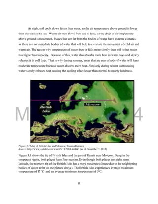 DRAFT
March 31, 2014
37
At night, soil cools down faster than water, so the air temperature above ground is lower
than that above the sea. Warm air then flows from sea to land, so the drop in air temperature
above ground is moderated. Places that are far from the bodies of water have extreme climates,
as there are no immediate bodies of water that will help to circulate the movement of cold air and
warm air. The reason why temperature of water rises or falls more slowly than soil is that water
has higher heat capacity. Because of this, water also absorbs more heat in warm days and slowly
releases it in cold days. That is why during summer, areas that are near a body of water will have
moderate temperature because water absorbs more heat. Similarly during winter, surrounding
water slowly releases heat causing the cooling effect lesser than normal to nearby landmass.
Figure 3.1 Map of British Isles and Moscow, Russia (Redraw)
Source: http://www.youtube.com/watch?v=E7DLLxrrBV8 (as of November 7, 2013)
Figure 3.1 shows the tip of British Isles and the part of Russia near Moscow. Being in the
temperate region, both places have four seasons. Even though both places are at the same
latitude, the northern tip of the British Isles has a more moderate climate due to the neighboring
bodies of water (refer on the picture above). The British Isles experiences average maximum
temperature of 17 o
C and an average minimum temperature of 0o
C.
 