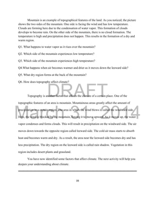 DRAFT
March 31, 2014
39
Mountain is an example of topographical features of the land. As you noticed, the picture
shows the two sides of the mountain. One side is facing the wind and has low temperature.
Clouds are forming here due to the condensation of water vapor. This formation of clouds
develops to become rain. On the other side of the mountain, there is no cloud formation. The
temperature is high and precipitation does not happen. This results in the formation of a dry and
warm region.
Q1. What happens to water vapor as it rises over the mountain?
Q2. Which side of the mountain experiences low temperature?
Q3. Which side of the mountain experiences high temperature?
Q4.What happens when air becomes warmer and drier as it moves down the leeward side?
Q5. What dry region forms at the back of the mountain?
Q6. How does topography affect climate?
Topography is another factor that affects the climate of a certain place. One of the
topographic features of an area is mountain. Mountainous areas greatly affect the amount of
precipitation in a certain region. The area in which the wind blows is called the windward side.
Here, the wind is blocked by the mountain, forcing it to move upward. As it moves up, the water
vapor condenses and forms clouds. This will result in precipitation on the windward side. The air
moves down towards the opposite region called leeward side. The cold air mass starts to absorb
heat and becomes warm and dry. As a result, the area near the leeward side becomes dry and has
less precipitation. The dry region on the leeward side is called rain shadow. Vegetation in this
region includes desert plants and grassland.
You have now identified some factors that affect climate. The next activity will help you
deepen your understanding about climate.
 