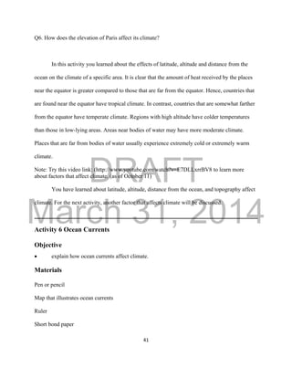 DRAFT
March 31, 2014
41
Q6. How does the elevation of Paris affect its climate?
In this activity you learned about the effects of latitude, altitude and distance from the
ocean on the climate of a specific area. It is clear that the amount of heat received by the places
near the equator is greater compared to those that are far from the equator. Hence, countries that
are found near the equator have tropical climate. In contrast, countries that are somewhat farther
from the equator have temperate climate. Regions with high altitude have colder temperatures
than those in low-lying areas. Areas near bodies of water may have more moderate climate.
Places that are far from bodies of water usually experience extremely cold or extremely warm
climate.
Note: Try this video link: (http://www.youtube.com/watch?v=E7DLLxrrBV8 to learn more
about factors that affect climate. (as of October 11)
You have learned about latitude, altitude, distance from the ocean, and topography affect
climate. For the next activity, another factor that affects climate will be discussed.
Activity 6 Ocean Currents
Objective
 explain how ocean currents affect climate.
Materials
Pen or pencil
Map that illustrates ocean currents
Ruler
Short bond paper
 