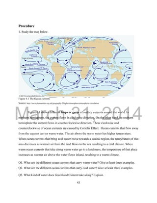 DRAFT
March 31, 2014
42
Procedure
1. Study the map below.
Figure 6.1 The Ocean currents
Source: http://www.plumanities.org.uk/geography-2/higher/atmosphere/atmospheric-circulation
Figure 6.1 shows different loops or gyres of surface currents around the world. In
northern hemisphere, the current flows in clockwise direction. On the other hand, in southern
hemisphere the current flows in counterclockwise direction. These clockwise and
counterclockwise of ocean currents are caused by Coriolis Effect. Ocean currents that flow away
from the equator carries warm water. The air above the warm water has higher temperature.
When ocean currents that bring cold water move towards a coastal region, the temperature of that
area decreases as warmer air from the land flows to the sea resulting to a cold climate. When
warm ocean currents that take along warm water go to a land mass, the temperature of that place
increases as warmer air above the water flows inland, resulting to a warm climate.
Q1. What are the different ocean currents that carry warm water? Give at least three examples.
Q2. What are the different ocean currents that carry cold water? Give at least three examples.
Q3. What kind of water does Greenland Current take along? Explain.
 