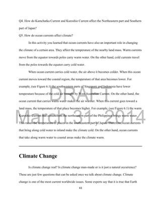 DRAFT
March 31, 2014
43
Q4. How do Kamchatka Current and Kuroshio Current affect the Northeastern part and Southern
part of Japan?
Q5. How do ocean currents affect climate?
In this activity you learned that ocean currents have also an important role in changing
the climate of a certain area. They affect the temperature of the nearby land mass. Warm currents
move from the equator towards poles carry warm water. On the other hand, cold currents travel
from the poles towards the equator carry cold water.
When ocean current carries cold water, the air above it becomes colder. When this ocean
current moves toward the coastal region, the temperature of that area becomes lower. For
example, (see Figure 6.1) the southwestern parts of Singapore and Indonesia have lower
temperature because of the cold air brought by West Australian Current. On the other hand, the
ocean current that carries warm water makes the air warmer. When this current goes toward a
land mass, the temperature of that place becomes higher. For example, (see Figure 6.1) the warm
Kuroshio Current that comes from the northeastern part of the Philippines brings warm water.
This raises the temperature of places in the southeastern part of Japan. Therefore, ocean currents
that bring along cold water to inland make the climate cold. On the other hand, ocean currents
that take along warm water to coastal areas make the climate warm.
Climate Change
Is climate change real? Is climate change man-made or is it just a natural occurrence?
These are just few questions that can be asked once we talk about climate change. Climate
change is one of the most current worldwide issues. Some experts say that it is true that Earth
 