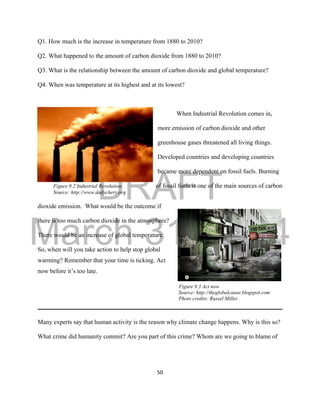 DRAFT
March 31, 2014
50
Q1. How much is the increase in temperature from 1880 to 2010?
Q2. What happened to the amount of carbon dioxide from 1880 to 2010?
Q3. What is the relationship between the amount of carbon dioxide and global temperature?
Q4. When was temperature at its highest and at its lowest?
When Industrial Revolution comes in,
more emission of carbon dioxide and other
greenhouse gases threatened all living things.
Developed countries and developing countries
became more dependent on fossil fuels. Burning
Figure 9.2 Industrial Revolution of fossil fuels is one of the main sources of carbon
Source: http://www.dadychery.org
dioxide emission. What would be the outcome if
there is too much carbon dioxide in the atmosphere?
There would be an increase of global temperature.
So, when will you take action to help stop global
warming? Remember that your time is ticking. Act
now before it’s too late.
Figure 9.3 Act now
Source: http://theglobalcause.blogspot.com
Photo credits: Russel Miller
Many experts say that human activity is the reason why climate change happens. Why is this so?
What crime did humanity commit? Are you part of this crime? Whom are we going to blame of
 