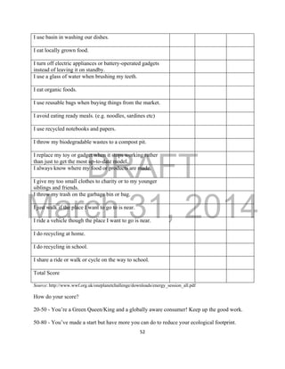 DRAFT
March 31, 2014
52
I use basin in washing our dishes.
I eat locally grown food.
I turn off electric appliances or battery-operated gadgets
instead of leaving it on standby.
I use a glass of water when brushing my teeth.
I eat organic foods.
I use reusable bags when buying things from the market.
I avoid eating ready meals. (e.g. noodles, sardines etc)
I use recycled notebooks and papers.
I throw my biodegradable wastes to a compost pit.
I replace my toy or gadget when it stops working rather
than just to get the most up-to-date model.
I always know where my food or products are made.
I give my too small clothes to charity or to my younger
siblings and friends.
I throw my trash on the garbage bin or bag.
I just walk if the place I want to go to is near.
I ride a vehicle though the place I want to go is near.
I do recycling at home.
I do recycling in school.
I share a ride or walk or cycle on the way to school.
Total Score
Source: http://www.wwf.org.uk/oneplanetchallenge/downloads/energy_session_all.pdf
How do your score?
20-50 - You’re a Green Queen/King and a globally aware consumer! Keep up the good work.
50-80 - You’ve made a start but have more you can do to reduce your ecological footprint.
 