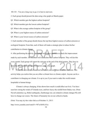 DRAFT
March 31, 2014
53
80-110 – You are a long way to go; it is best to start now.
2. Each group should present the data using a bar graph on Manila paper.
Q1. Which member gets the highest carbon footprint?
Q2. Which member gets the lowest carbon footprint?
Q3. What is the average carbon footprint of the group?
Q4. What is your highest source of carbon emission?
Q5. What is your lowest source of carbon emission?
3. Each member of the group should choose the top three highest sources of carbon emission or
ecological footprint. From that, each of them will make a strategic plan to reduce his/her
contribution to climate change.
4. After performing the activity, each group will make a portfolio to check the improvement
made by each member. All members will recalculate their carbon footprint. They will do this
every month. Each group will report the outcome at the end of the third quarter. They have to
show the data (carbon/ecological footprint) using a bar graph.
From this activity, you found out how much you contribute to carbon emission. This
activity helps you realize that you are either a climate hero or climate culprit. Anyone can be a
contributor in changing our climate. It is up to you if you want to make this world remain
hospitable to human beings.
Climate is always changing. It has shown how much it could affect our lives. You have
seen how strong the winds of Yolanda were, and how heavy the rainfall from Ondoy was. (Note:
Not all calamities e.g. Bohol earthquake, Zamboanga war, are related to climate change) We still
have to change our course. The future of humanity lies on our collective hands.
(Note: You may try this video link as of October 11, 2013:
http://www.youtube.com/watch?v=W7a-Hs9UxYo)
 