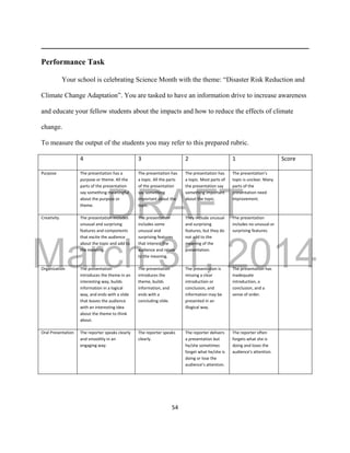 DRAFT
March 31, 2014
54
Performance Task
Your school is celebrating Science Month with the theme: “Disaster Risk Reduction and
Climate Change Adaptation”. You are tasked to have an information drive to increase awareness
and educate your fellow students about the impacts and how to reduce the effects of climate
change.
To measure the output of the students you may refer to this prepared rubric.
4 3 2 1 Score
Purpose The presentation has a
purpose or theme. All the
parts of the presentation
say something meaningful
about the purpose or
theme.
The presentation has
a topic. All the parts
of the presentation
say something
important about the
topic.
The presentation has
a topic. Most parts of
the presentation say
something important
about the topic.
The presentation’s
topic is unclear. Many
parts of the
presentation need
improvement.
Creativity The presentation includes
unusual and surprising
features and components
that excite the audience
about the topic and add to
the meaning.
The presentation
includes some
unusual and
surprising features
that interest the
audience and relate
to the meaning.
They include unusual
and surprising
features, but they do
not add to the
meaning of the
presentation.
The presentation
includes no unusual or
surprising features.
Organization The presentation
introduces the theme in an
interesting way, builds
information in a logical
way, and ends with a slide
that leaves the audience
with an interesting idea
about the theme to think
about.
The presentation
introduces the
theme, builds
information, and
ends with a
concluding slide.
The presentation is
missing a clear
introduction or
conclusion, and
information may be
presented in an
illogical way.
The presentation has
inadequate
introduction, a
conclusion, and a
sense of order.
Oral Presentation The reporter speaks clearly
and smoothly in an
engaging way.
The reporter speaks
clearly.
The reporter delivers
a presentation but
he/she sometimes
forget what he/she is
doing or lose the
audience’s attention.
The reporter often
forgets what she is
doing and loses the
audience’s attention.
 