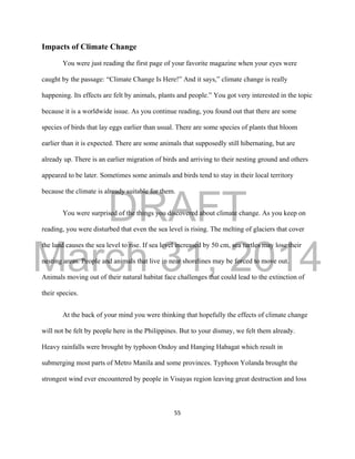 DRAFT
March 31, 2014
55
Impacts of Climate Change
You were just reading the first page of your favorite magazine when your eyes were
caught by the passage: “Climate Change Is Here!” And it says,” climate change is really
happening. Its effects are felt by animals, plants and people.” You got very interested in the topic
because it is a worldwide issue. As you continue reading, you found out that there are some
species of birds that lay eggs earlier than usual. There are some species of plants that bloom
earlier than it is expected. There are some animals that supposedly still hibernating, but are
already up. There is an earlier migration of birds and arriving to their nesting ground and others
appeared to be later. Sometimes some animals and birds tend to stay in their local territory
because the climate is already suitable for them.
You were surprised of the things you discovered about climate change. As you keep on
reading, you were disturbed that even the sea level is rising. The melting of glaciers that cover
the land causes the sea level to rise. If sea level increased by 50 cm, sea turtles may lose their
nesting areas. People and animals that live in near shorelines may be forced to move out.
Animals moving out of their natural habitat face challenges that could lead to the extinction of
their species.
At the back of your mind you were thinking that hopefully the effects of climate change
will not be felt by people here in the Philippines. But to your dismay, we felt them already.
Heavy rainfalls were brought by typhoon Ondoy and Hanging Habagat which result in
submerging most parts of Metro Manila and some provinces. Typhoon Yolanda brought the
strongest wind ever encountered by people in Visayas region leaving great destruction and loss
 