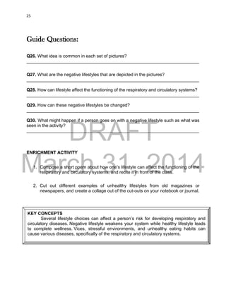 DRAFT
March 31, 2014
25
Guide Questions:
Q26. What idea is common in each set of pictures?
______________________________________________________________________
Q27. What are the negative lifestyles that are depicted in the pictures?
______________________________________________________________________
Q28. How can lifestyle affect the functioning of the respiratory and circulatory systems?
______________________________________________________________________
Q29. How can these negative lifestyles be changed?
______________________________________________________________________
Q30. What might happen if a person goes on with a negative lifestyle such as what was
seen in the activity?
______________________________________________________________________
ENRICHMENT ACTIVITY
1. Compose a short poem about how one’s lifestyle can affect the functioning of the
respiratory and circulatory systems, and recite it in front of the class.
2. Cut out different examples of unhealthy lifestyles from old magazines or
newspapers, and create a collage out of the cut-outs on your notebook or journal.
KEY CONCEPTS
Several lifestyle choices can affect a person’s risk for developing respiratory and
circulatory diseases. Negative lifestyle weakens your system while healthy lifestyle leads
to complete wellness. Vices, stressful environments, and unhealthy eating habits can
cause various diseases, specifically of the respiratory and circulatory systems.
 