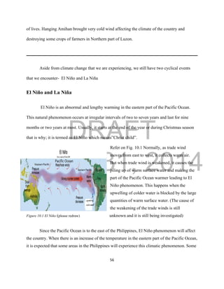 DRAFT
March 31, 2014
56
of lives. Hanging Amihan brought very cold wind affecting the climate of the country and
destroying some crops of farmers in Northern part of Luzon.
Aside from climate change that we are experiencing, we still have two cyclical events
that we encounter- El Niño and La Niña
El Niño and La Niña
El Niño is an abnormal and lengthy warming in the eastern part of the Pacific Ocean.
This natural phenomenon occurs at irregular intervals of two to seven years and last for nine
months or two years at most. Usually, it starts at the end of the year or during Christmas season
that is why; it is termed as El Niño which means”Christ child”.
Refer on Fig. 10.1 Normally, as trade wind
moves from east to west, it collects warm air.
But when trade wind is weakened, it causes the
piling up of warm surface water and making the
part of the Pacific Ocean warmer leading to El
Niño phenomenon. This happens when the
upwelling of colder water is blocked by the large
quantities of warm surface water. (The cause of
the weakening of the trade winds is still
Figure 10.1 El Niño (please redraw) unknown and it is still being investigated)
Since the Pacific Ocean is to the east of the Philippines, El Niño phenomenon will affect
the country. When there is an increase of the temperature in the eastern part of the Pacific Ocean,
it is expected that some areas in the Philippines will experience this climatic phenomenon. Some
 