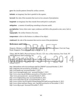 DRAFT
March 31, 2014
60
gyre- the circular patterns formed by surface currents.
latitude- an imaginary line that is parallel to the equator.
leeward- the side of the mountain that receives less amount of precipitation.
longitude- an imaginary line that extends from north pole to south pole.
mitigation – a manner of modifying something to become useful.
precipitation- forms when water vapor condenses and falls to the ground as rain, snow, hail or
sleet.
topography- the surface features of an area.
temperature- refers to the hotness or coldness of an object.
windward- the side of the mountain that receives most of the precipitation.
References and Links
Dizpezio, Michael, et al.(1999). Science Insights Exploring Earth and Space. First Lok Yang
Road, Singapore: Pearson Education (Asia) Pte Ltd.
Tillery, Bill W.(2007). Physical Science (7th ed.). 1221 Ave. of the Americas, New York, NY
10020: McGraw-Hill Companies, Inc.
Cowan, A.G. (2013, November 4). Ocean Currents and Climate. Retrieved
fromhttp://education.nationalgeographic.com/education/media/ocean-currents-and-
climate/?ar_a=1
http://dateandtime.info/citycoordinates.php?id=2988507 accessed October 2, 2013
http://mapcarta.com accessed as of October 1, 2013
http://wwf.panda.org/ accessed October 2, 2013
http://www.messagetoeagle.com/ accessed October 2, 2013
http://www.cruse.org.uk/children accessed as of October 4, 2013
http://www.powayusd.com/ accessed October 8, 2013
http://www.helpteaching.com/ accessed October 8, 2013
http://www.dailywhat.org.uk/ accessed October 9, 2013
http://www.science.org.au/reports/climatechange2010.pdf accessed October 9, 2013
http://www.elnino.noaa.gov/lanina_new_faq.html accessed as of November 5, 2013
http://www.dfg.ca.gov/ accessed November 5, 2013
 