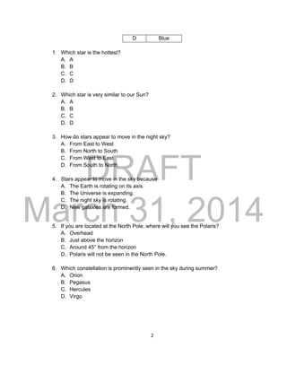 DRAFT
March 31, 2014
2
D Blue
1. Which star is the hottest?
A. A
B. B
C. C
D. D
2. Which star is very similar to our Sun?
A. A
B. B
C. C
D. D
3. How do stars appear to move in the night sky?
A. From East to West
B. From North to South
C. From West to East
D. From South to North
4. Stars appear to move in the sky because
A. The Earth is rotating on its axis.
B. The Universe is expanding.
C. The night sky is rotating.
D. New galaxies are formed.
5. If you are located at the North Pole, where will you see the Polaris?
A. Overhead
B. Just above the horizon
C. Around 45° from the horizon
D. Polaris will not be seen in the North Pole.
6. Which constellation is prominently seen in the sky during summer?
A. Orion
B. Pegasus
C. Hercules
D. Virgo
 