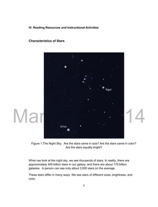DRAFT
March 31, 2014
3
IV. Reading Resources and Instructional Activities
Characteristics of Stars
Figure 1.The Night Sky. Are the stars same in size? Are the stars same in color?
Are the stars equally bright?
When we look at the night sky, we see thousands of stars. In reality, there are
approximately 400 billion stars in our galaxy, and there are about 170 billion
galaxies. A person can see only about 3,000 stars on the average.
These stars differ in many ways. We see stars of different sizes, brightness, and
color.
Sirius
Rigel
 