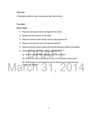 DRAFT
March 31, 2014
5
Materials:
2 flashlights (small and big), incandescent light, light dimmer,
Procedure:
Part A. Color
1. Plug the incandescent lamp to a light dimmer switch.
2. Darken the room and turn on the lamp.
3. Adjust the dimmer switch slowly until the bulb becomes dim.
4. Observe and note the color of the glowing filament.
5. Adjust the dimmer switch slowly until the bulb becomes brighter and brighter.
6. Observe and note the color of the glowing filament.
Q1. What is the color of the filament as you dim the bulb?
Q2. What is the color of the filament as you turn the switch at full power?
Q3. What happens to the temperature of the filament as the bulb becomes
brighter and brighter?
 