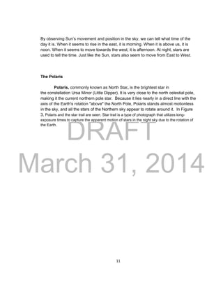 DRAFT
March 31, 2014
11
By observing Sun’s movement and position in the sky, we can tell what time of the
day it is. When it seems to rise in the east, it is morning. When it is above us, it is
noon. When it seems to move towards the west, it is afternoon. At night, stars are
used to tell the time. Just like the Sun, stars also seem to move from East to West.
The Polaris
Polaris, commonly known as North Star, is the brightest star in
the constellation Ursa Minor (Little Dipper). It is very close to the north celestial pole,
making it the current northern pole star. Because it lies nearly in a direct line with the
axis of the Earth's rotation "above" the North Pole, Polaris stands almost motionless
in the sky, and all the stars of the Northern sky appear to rotate around it. In Figure
3, Polaris and the star trail are seen. Star trail is a type of photograph that utilizes long-
exposure times to capture the apparent motion of stars in the night sky due to the rotation of
the Earth.
 