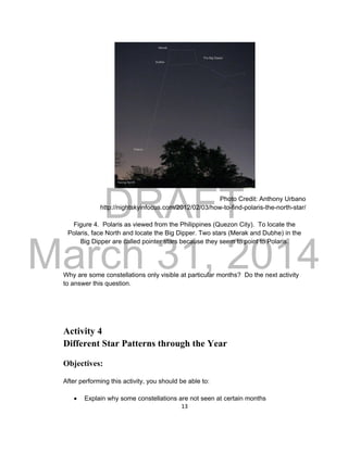 DRAFT
March 31, 2014
13
Photo Credit: Anthony Urbano
http://nightskyinfocus.com/2012/02/03/how-to-find-polaris-the-north-star/
Figure 4. Polaris as viewed from the Philippines (Quezon City). To locate the
Polaris, face North and locate the Big Dipper. Two stars (Merak and Dubhe) in the
Big Dipper are called pointer stars because they seem to point to Polaris.
Why are some constellations only visible at particular months? Do the next activity
to answer this question.
Activity 4
Different Star Patterns through the Year
Objectives:
After performing this activity, you should be able to:
 Explain why some constellations are not seen at certain months
 