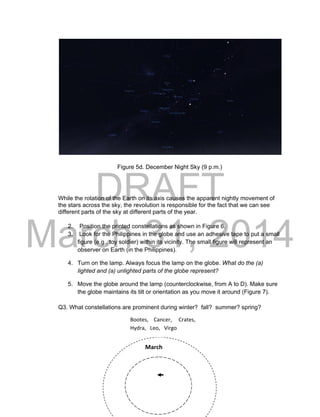 DRAFT
March 31, 2014
16
Figure 5d. December Night Sky (9 p.m.)
While the rotation of the Earth on its axis causes the apparent nightly movement of
the stars across the sky, the revolution is responsible for the fact that we can see
different parts of the sky at different parts of the year.
2. Position the printed constellations as shown in Figure 6.
3. Look for the Philippines in the globe and use an adhesive tape to put a small
figure (e.g., toy soldier) within its vicinity. The small figure will represent an
observer on Earth (in the Philippines).
4. Turn on the lamp. Always focus the lamp on the globe. What do the (a)
lighted and (a) unlighted parts of the globe represent?
5. Move the globe around the lamp (counterclockwise, from A to D). Make sure
the globe maintains its tilt or orientation as you move it around (Figure 7).
Q3. What constellations are prominent during winter? fall? summer? spring?
March
Bootes, Cancer, Crates,
Hydra, Leo, Virgo
 