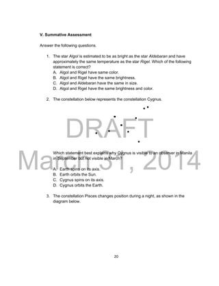 DRAFT
March 31, 2014
20
V. Summative Assessment
Answer the following questions.
1. The star Algol is estimated to be as bright as the star Aldebaran and have
approximately the same temperature as the star Rigel. Which of the following
statement is correct?
A. Algol and Rigel have same color.
B. Algol and Rigel have the same brightness.
C. Algol and Aldebaran have the same in size.
D. Algol and Rigel have the same brightness and color.
2. The constellation below represents the constellation Cygnus.
Which statement best explains why Cygnus is visible to an observer in Manila
in September but not visible in March?
A. Earth spins on its axis.
B. Earth orbits the Sun.
C. Cygnus spins on its axis.
D. Cygnus orbits the Earth.
3. The constellation Pisces changes position during a night, as shown in the
diagram below.
 