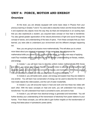 DRAFT
March 31, 2014
UNIT 4: FORCE, MOTION AND ENERGY
Overview
At this level, you are already equipped with some basic ideas in Physics from your
previous learning in Grades 7 and 8. You were able to describe motion and the forces that affect
it and explained why objects move the way they do.Heat and temperature is an exciting topic
that you also explored.As a student, you acquired basic concept on how heat is transferred.
You also gained greater appreciation of the natural phenomena of light and sound through the
concept of waves, and understanding of the laws of optics. From these concepts that you have
learned, you were able to understand your environment and the different changes happening
toit.
Now, you are going to do physics more mathematically. This will allow you to unlock
more ideas about your physical environment. At the same time, this will improve the
mathematical skills you gained in your previous grade levels, by finding new ways of applying
math.Four modules will be presented to you for deeper understanding on forces, motion,
and energy.
In module 1, you will learn how to describe uniform motion mathematically.With forces
and motion, you will be able to apply Newton’s Laws of motion to practical problems in free-fall,
projectile motion, and understand the concepts of impulse, and momentum. With these, you will
find out how ideas in physics can help you play better in your favorite sports.
In module 2, you will tackle work, power, and energy and explain how they are related to
one another. You will learn how conservation of energy can be used to describe the motion of
man-made objects like rollercoasters, and the rush of water inwaterfalls.
In module 3, you will encounter topics in heat and work and how these two relate with
each other. With the basic concepts on heat and work, you will understand how energy is
transformed. You will understand how heat is converted to work, and work to heat.
In module 4, you will learn how electrical energy is generated and transmitted. You will
further develop your understanding of the transmission of electricity from power stations to your
homes. From these concepts, you will be able to gain further insights on the transformation of
energy that takes place in hydroelectric power plants.
 