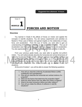 DRAFT
March 31, 2014
2
FORCES AND MOTION
Overview
You learned in Grade 8 the effects of forces on motion and applied the
concepts in real-life situations. You did various experiments and activities on
Newton’s Three Laws of Motion and gained insights on the relationship of mass,
force, and acceleration. From the Law of Inertia, you were able to gain an
understanding of the behavior of bodies at rest and bodies in motion. The Law of
Acceleration was thoroughly discussed where you related force and acceleration.
You also appreciated the Law of Interaction through simple activities in daily life.
From your previous grade levels, you were able to quantify non-uniform
motion. You will mathematically describe the horizontal and vertical dimensions of
Uniformly Accelerated Motion (UAM). You will use basic trigonometric functions in
solving problems dealing with two-dimensional motion as in Projectile Motion and
adapt techniques in playing your favorite sports.You will also discuss Impulse and
Momentum and understand how these concepts can be applied in real life
situations.
At the end of module 1, you will be able to answer the following questions:
1. How will you describe Uniformly Accelerated Motion (UAM)
qualitatively and quantitatively?
2. How will you describe the horizontal and vertical motions of a
projectile?
3. What are the factors that determine the projectile’s flight?
4. What are other factors that may affect the motion of objects?
5. What is the total momentum before and after collision?
6. How will you relate the effects of collisions in real-life
situations?
Unit 4
MODULE1
Suggested time allotment: 15 hours
 